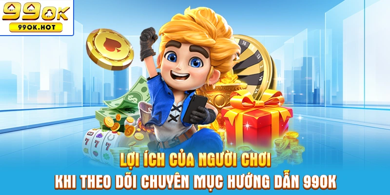 Lợi ích của người chơi khi tìm hiểu và theo dõi chuyên mục hướng dẫn 99OK